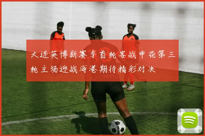 大连英博新赛季首轮客战申花第三轮主场迎战海港期待精彩对决