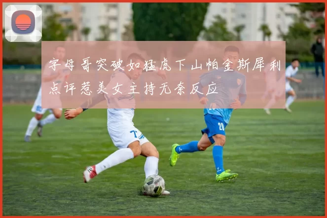 字母哥突破如猛虎下山帕金斯犀利点评惹美女主持无奈反应