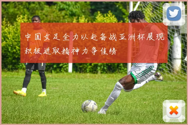 中国女足全力以赴备战亚洲杯展现积极进取精神力争佳绩