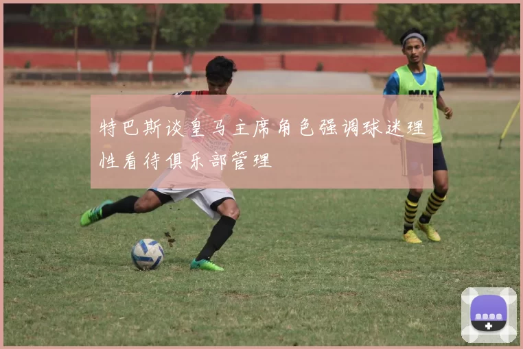 特巴斯谈皇马主席角色强调球迷理性看待俱乐部管理