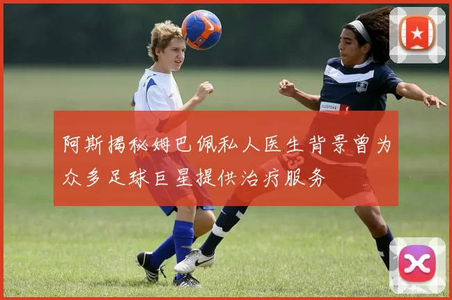 阿斯揭秘姆巴佩私人医生背景曾为众多足球巨星提供治疗服务