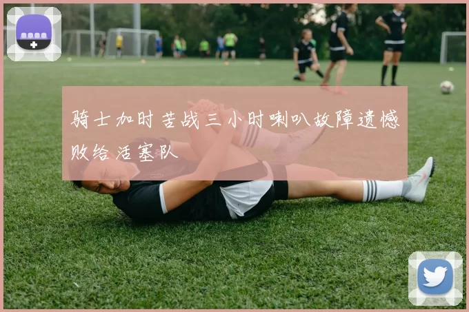 骑士加时苦战三小时喇叭故障遗憾败给活塞队