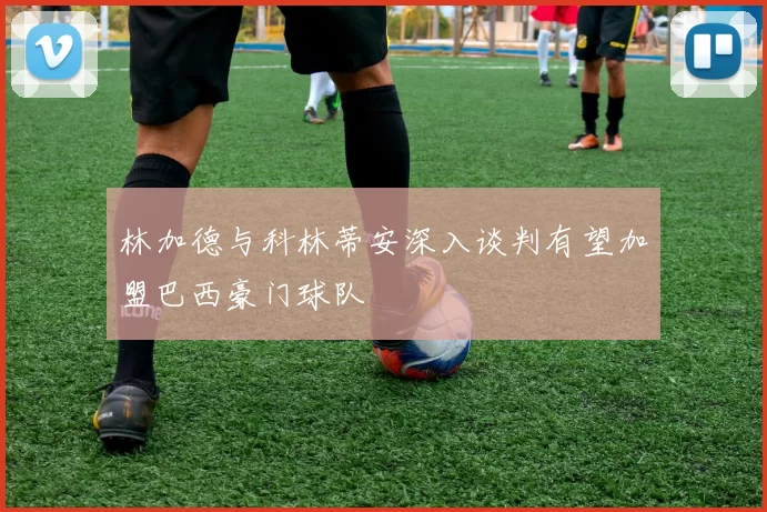 林加德与科林蒂安深入谈判有望加盟巴西豪门球队