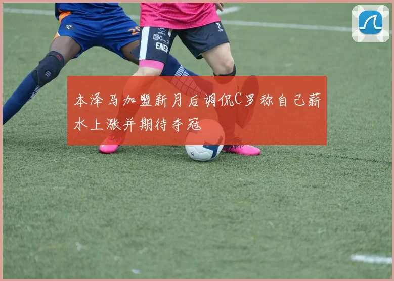 本泽马加盟新月后调侃C罗称自己薪水上涨并期待夺冠