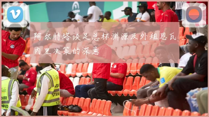 阿尔特塔谈足总杯渊源及外租恩瓦内里决策的深意