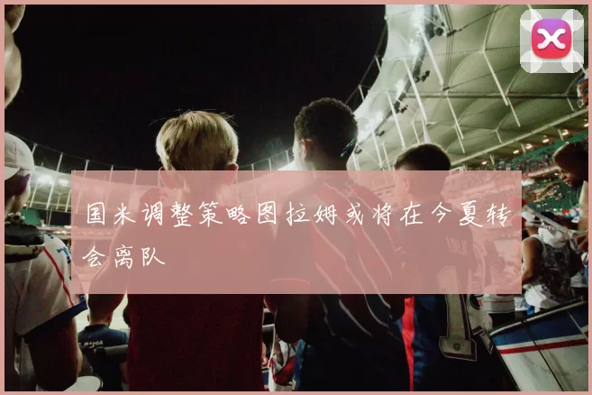 国米调整策略图拉姆或将在今夏转会离队