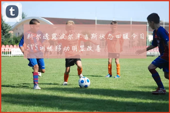 科尔透露波尔津吉斯状态回暖今日5V5训练移动明显改善