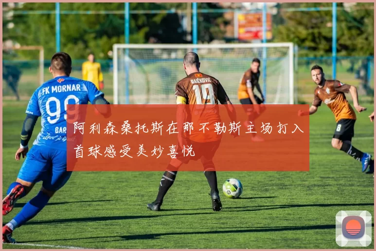 阿利森桑托斯在那不勒斯主场打入首球感受美妙喜悦