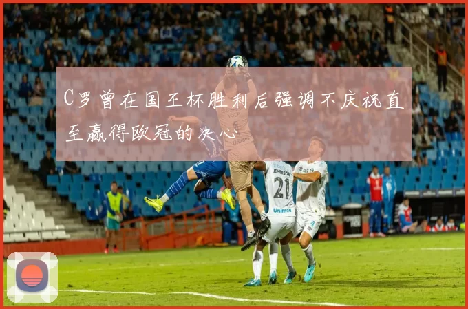 C罗曾在国王杯胜利后强调不庆祝直至赢得欧冠的决心