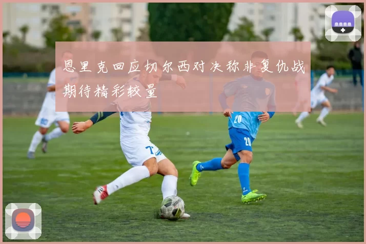 恩里克回应切尔西对决称非复仇战期待精彩较量