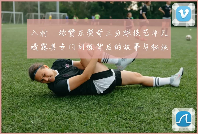 八村塁称赞东契奇三分球技艺非凡透露其专门训练背后的故事与秘诀