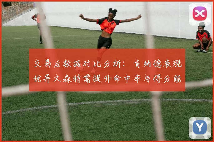 交易后数据对比分析：肯纳德表现优异文森特需提升命中率与得分能力