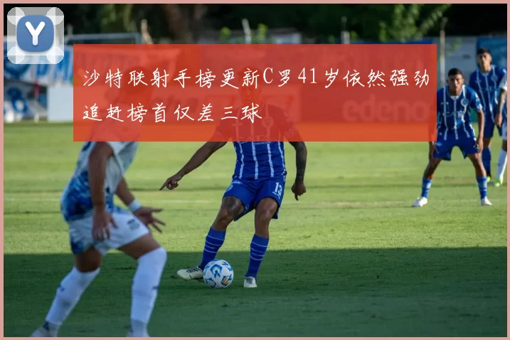 沙特联射手榜更新C罗41岁依然强劲追赶榜首仅差三球