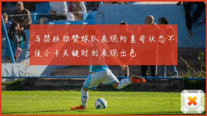 马瑟林称赞球队表现约基奇状态不佳小卡关键时刻表现出色