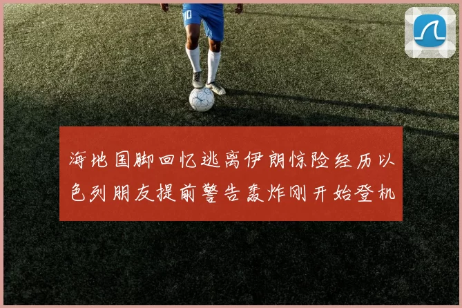 海地国脚回忆逃离伊朗惊险经历以色列朋友提前警告轰炸刚开始登机时刻