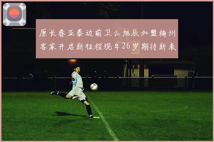 原长春亚泰边前卫么旭辰加盟梅州客家开启新征程现年26岁期待新表现