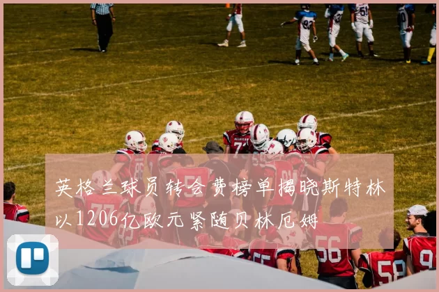 英格兰球员转会费榜单揭晓斯特林以1206亿欧元紧随贝林厄姆