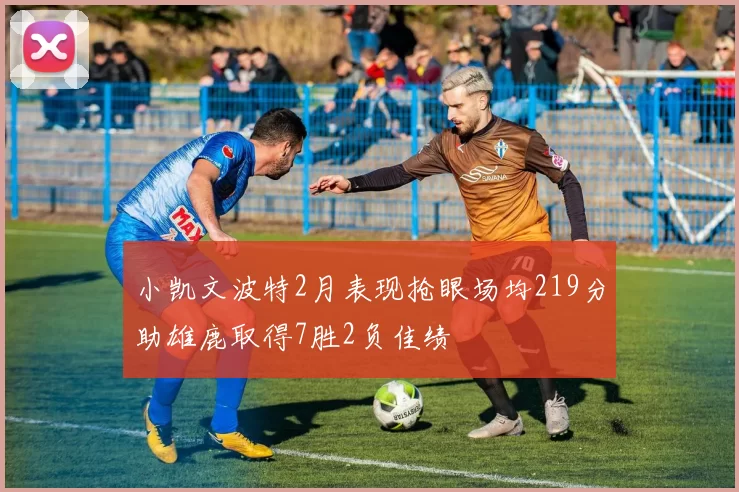 小凯文波特2月表现抢眼场均219分助雄鹿取得7胜2负佳绩
