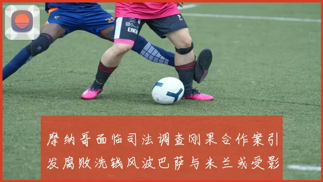 摩纳哥面临司法调查刚果合作案引发腐败洗钱风波巴萨与米兰或受影响