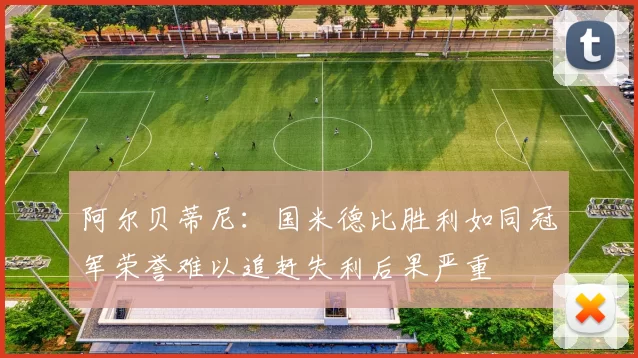 阿尔贝蒂尼：国米德比胜利如同冠军荣誉难以追赶失利后果严重