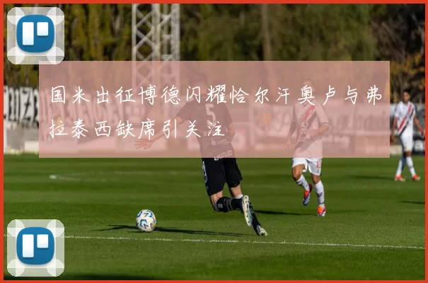 国米出征博德闪耀恰尔汗奥卢与弗拉泰西缺席引关注